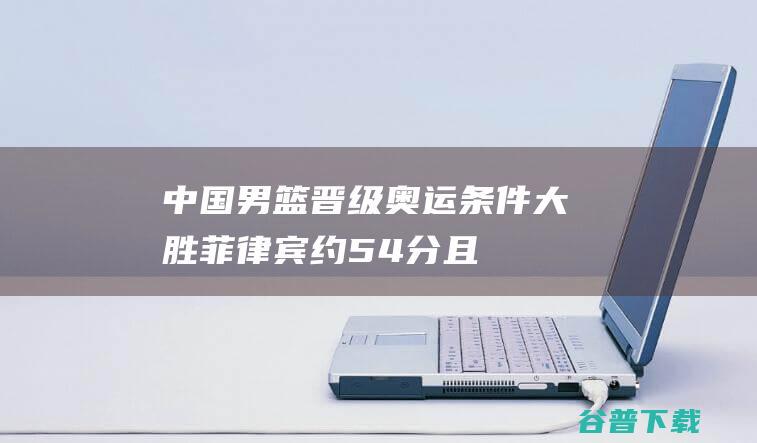 中国男篮晋级奥运条件：大胜菲律宾约54分，且日本输佛得角|奥运会