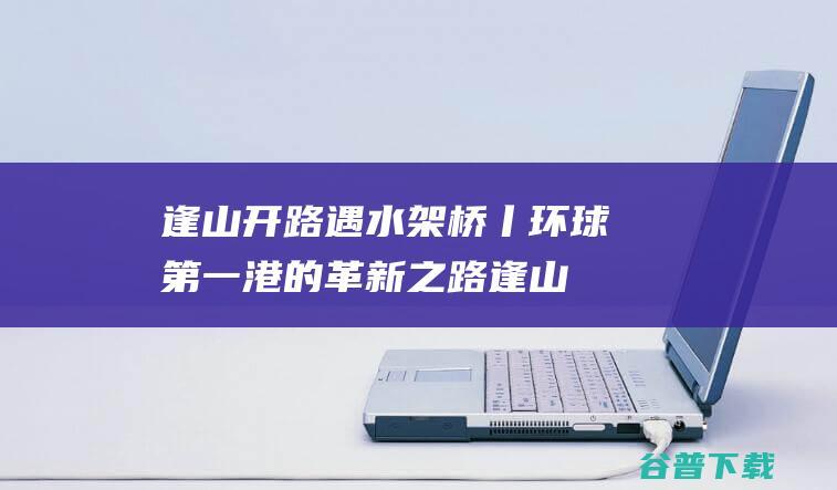 逢山开路 遇水架桥丨环球第一港的革新之路 (逢山开路遇水架桥)